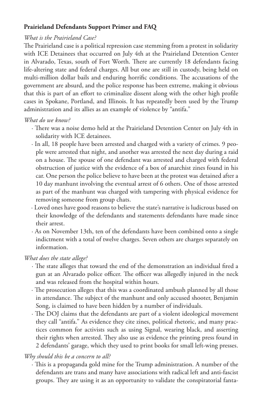 Prairieland Defendants Support Primer and FAQ What isthe Prairicland Case? “The Praiicland case isa politcal repression case stemming from a protest in solidarity with ICE Detainees that oceureed on July deh at the Prairieland Detention Center in Alvarado, Texas, south of Fore Worth. There are currendy 18 defendants facing life-alering state and federal charges. All but one are stllin custody, being held on multi-million dollar bails and enduring horrific conditions. The accusations of the government are absurd, and the police response has been extreme, making it obvious that this is part of an effore o criminalize dissent along with the other high profile cases in Spokane, Pordand, and linois. It has repeatedly been used by the Trump. administeation and is alles as an example of violence by “antifa” What do we know? There was a noise demo held at the Praieland Detention Center on July 4th in solidarity with ICE decainees. In all, 18 people have been arrested and charged with a variery of crimes. 9 peo- ple were arested that night, and another was arrested the next day during 2 raid on a house. The spouse of one defendant was arrested and charged with federa obstruction of justce with the evidence of a bo of anarchist zines found in his car. One person the police blieve to have been at the protest was decained afer a 10 day manhune involving the eventual aest of 6 others. One of those arrested as part of the manhunt was charged with tampering with physical vidence for removing someone from group chats, Loved ones have good reasons to believe the sta’s nareative i ludierous based on their knowledge of the defendants and statements defendants have made since their arres s on November 13¢h, ten of the defendants have been combined onto a single indicument with a total of el charges. Seven others are charges separately on information What does she stae allge? “The state alleges that toward the end of the demonstration an individual ired a gun a¢ an Alvarado police officer. The officer was allegedly injured in the neck ‘and was released from the hospital within hous. “The prosecution alleges that this was a coordinated ambush planned by all hose. in awtendance. The subject of the manhunt and only accused shooter, Benjamin Song, is claimed to have been hidden by 2 number of individuals. “The DOJ claims that the defendants are part of a violent ideological movement they call “anifu” As evidence they cite zines, political thecoric, and many prac- tices common for acivises such as using Signal, wearing black, and asserting thei rights when arvested. They also use as evidence the printing press found in 2 defendants garage, which they used to print books for small leftwing presses Why should this be a concern o all? “This s 2 propaganda gold mine for the Trump administration. A number of the defendants ae trans and many have associations with radical lft and anci-fuscist groups. They are using it as an opporcunity to validate the conspiratorial fanta-